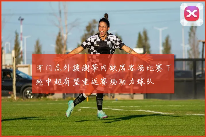 津门虎外援谢蒂内缺席客场比赛下轮中超有望重返赛场助力球队