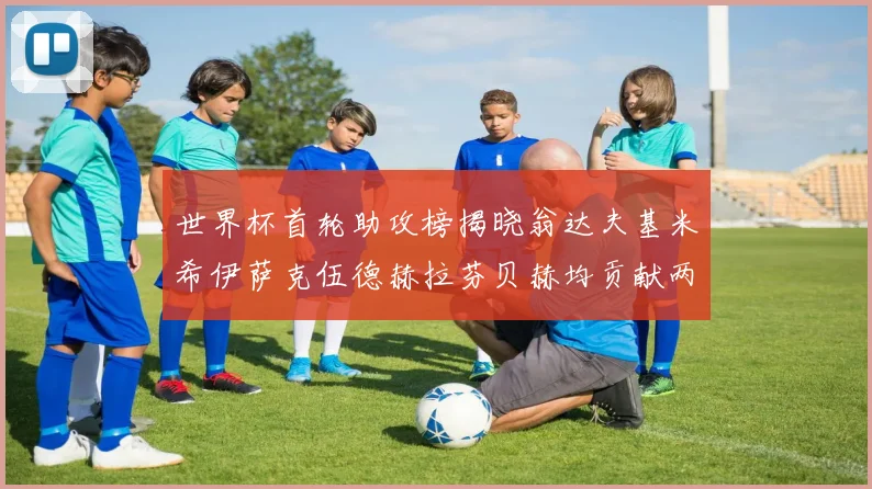 世界杯首轮助攻榜揭晓翁达夫基米希伊萨克伍德赫拉芬贝赫均贡献两次助攻