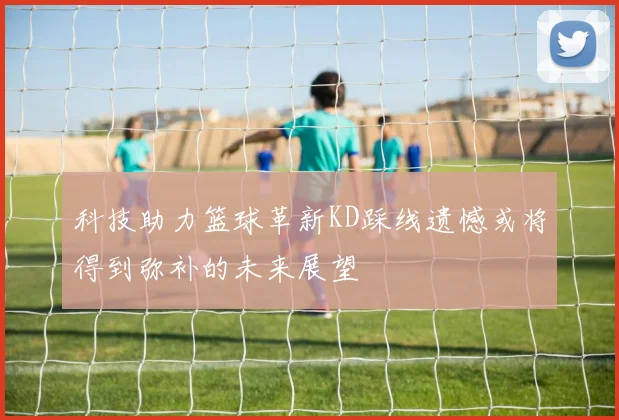 科技助力篮球革新KD踩线遗憾或将得到弥补的未来展望