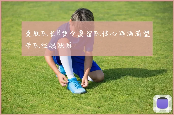 曼联队长B费今夏留队信心满满渴望带队征战欧冠
