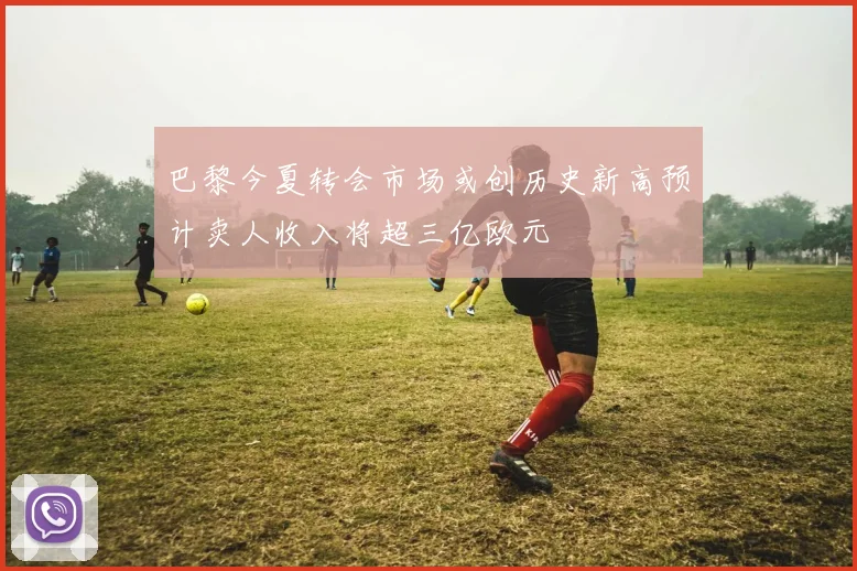 巴黎今夏转会市场或创历史新高预计卖人收入将超三亿欧元