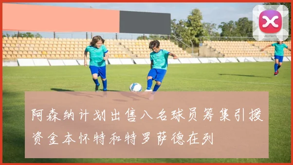 阿森纳计划出售八名球员筹集引援资金本怀特和特罗萨德在列