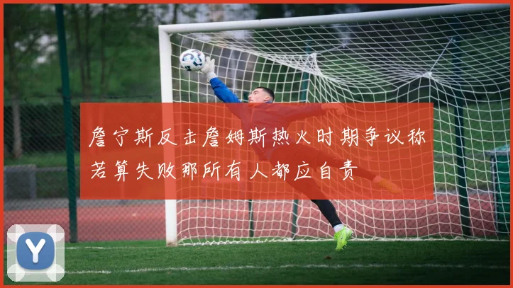 詹宁斯反击詹姆斯热火时期争议称若算失败那所有人都应自责
