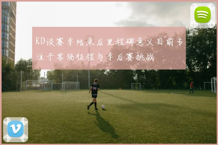 KD谈赛季结束后里程碑意义目前专注于客场征程与季后赛挑战