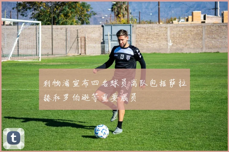 利物浦宣布四名球员离队包括萨拉赫和罗伯逊等重要成员