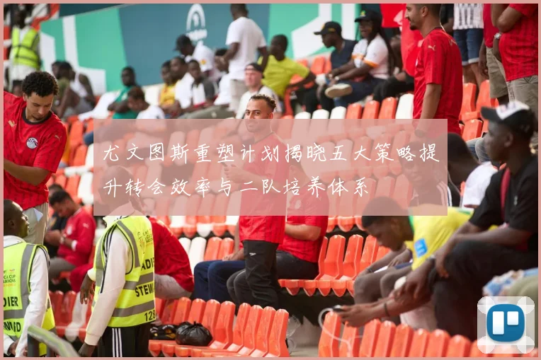 尤文图斯重塑计划揭晓五大策略提升转会效率与二队培养体系