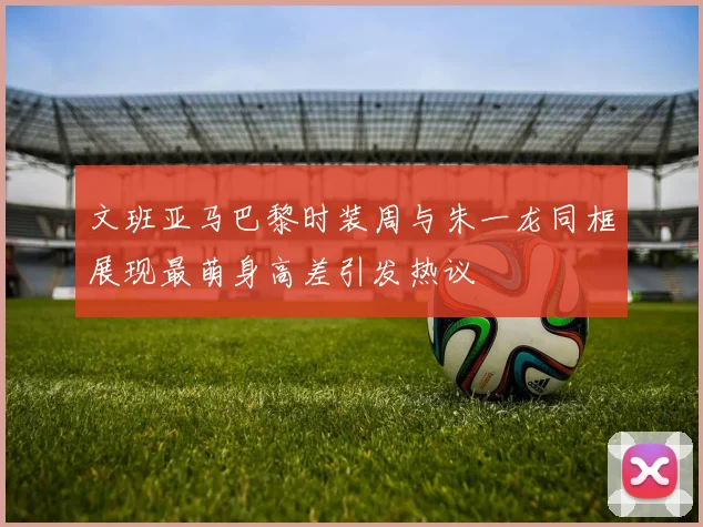 文班亚马巴黎时装周与朱一龙同框展现最萌身高差引发热议
