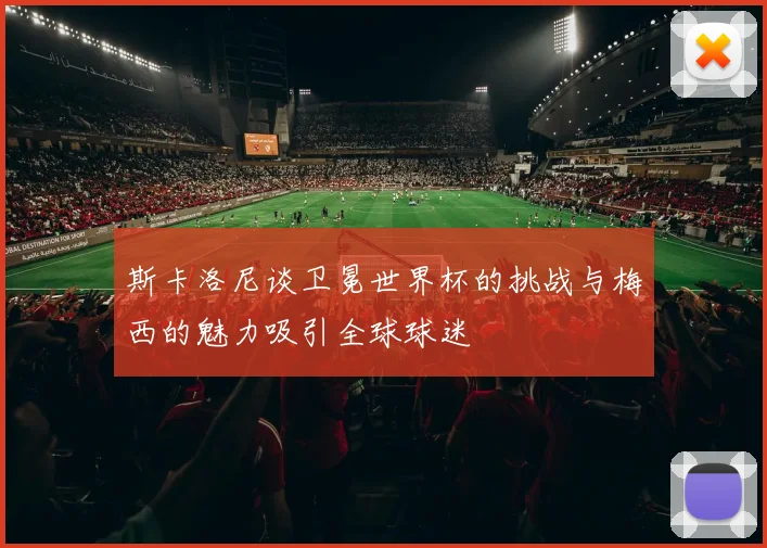 斯卡洛尼谈卫冕世界杯的挑战与梅西的魅力吸引全球球迷