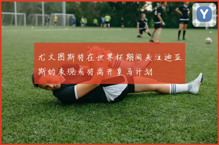 尤文图斯将在世界杯期间关注迪亚斯的表现或将离开皇马计划