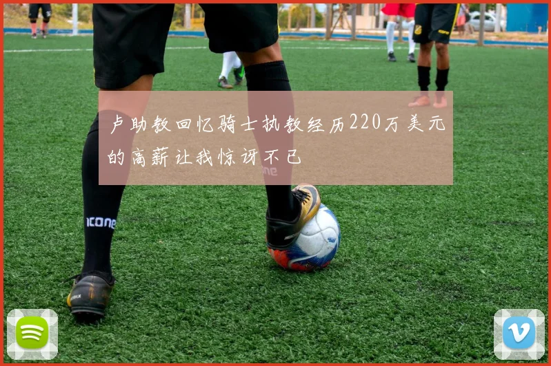 卢助教回忆骑士执教经历220万美元的高薪让我惊讶不已