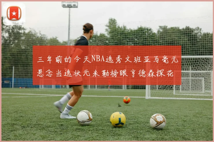 三年前的今天NBA选秀文班亚马毫无悬念当选状元米勒榜眼亨德森探花成就传奇时刻