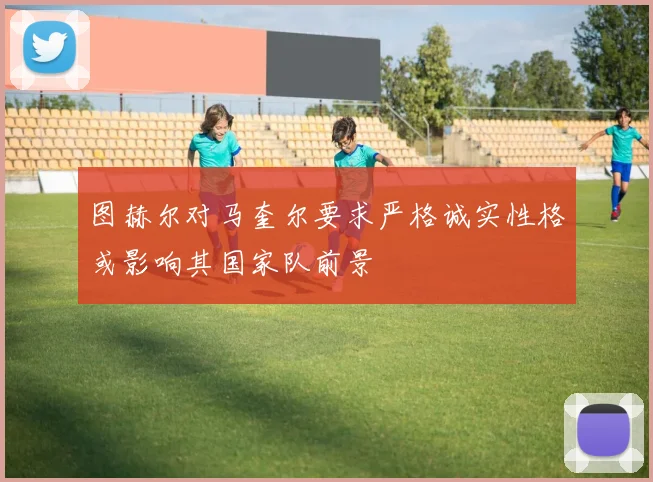 图赫尔对马奎尔要求严格诚实性格或影响其国家队前景