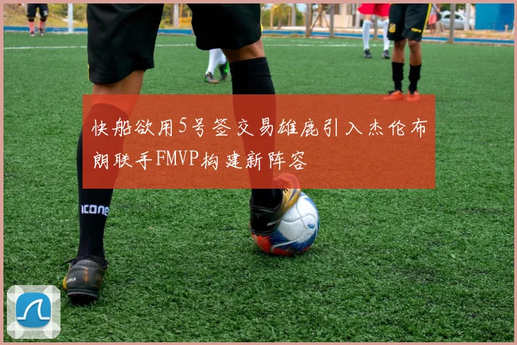 快船欲用5号签交易雄鹿引入杰伦布朗联手FMVP构建新阵容