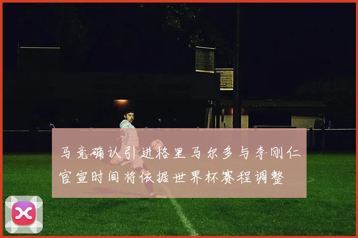 马竞确认引进格里马尔多与李刚仁官宣时间将依据世界杯赛程调整