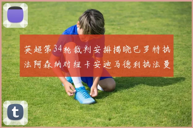 英超第34轮裁判安排揭晓巴罗特执法阿森纳对纽卡安迪马德利执法曼城赛事