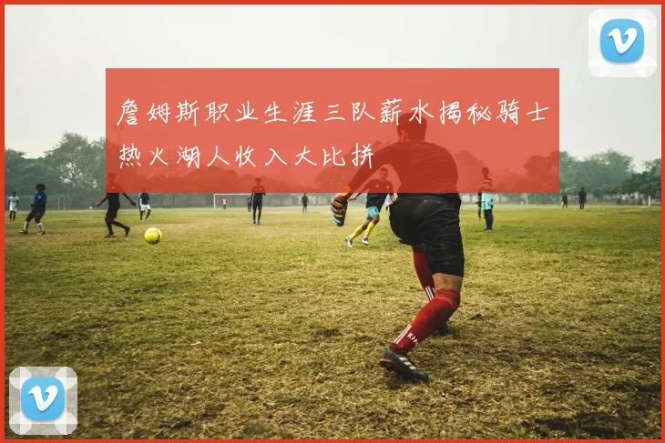 詹姆斯职业生涯三队薪水揭秘骑士热火湖人收入大比拼