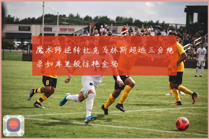 魔术师逆转杜克马林斯超远三分绝杀如库里般惊艳全场