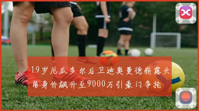 19岁厄瓜多尔后卫迪奥曼德崭露头角身价飙升至9000万引豪门争抢