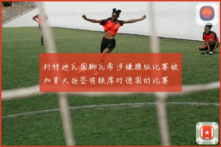 科特迪瓦国脚瓦希涉嫌操纵比赛被加拿大拒签将缺席对德国的比赛