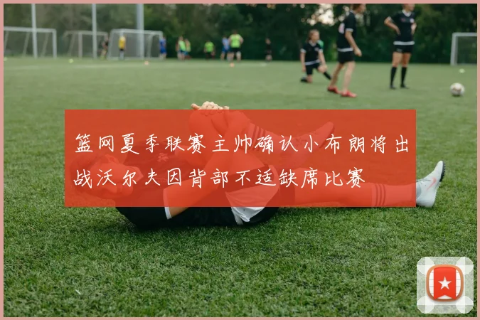 篮网夏季联赛主帅确认小布朗将出战沃尔夫因背部不适缺席比赛