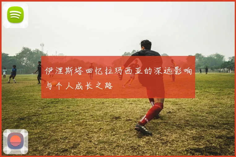 伊涅斯塔回忆拉玛西亚的深远影响与个人成长之路