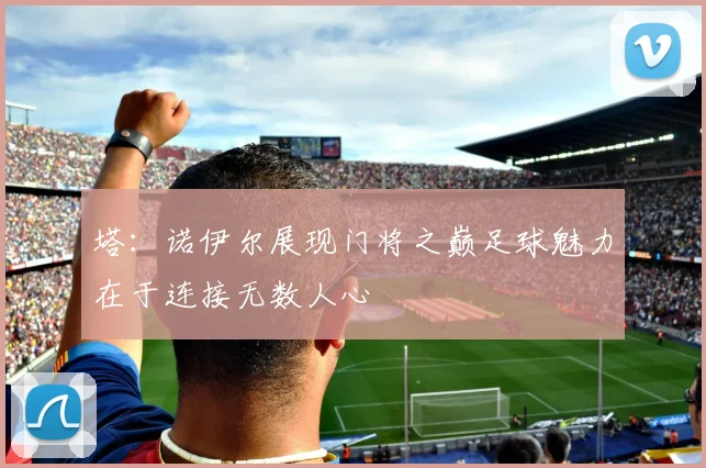 塔：诺伊尔展现门将之巅足球魅力在于连接无数人心