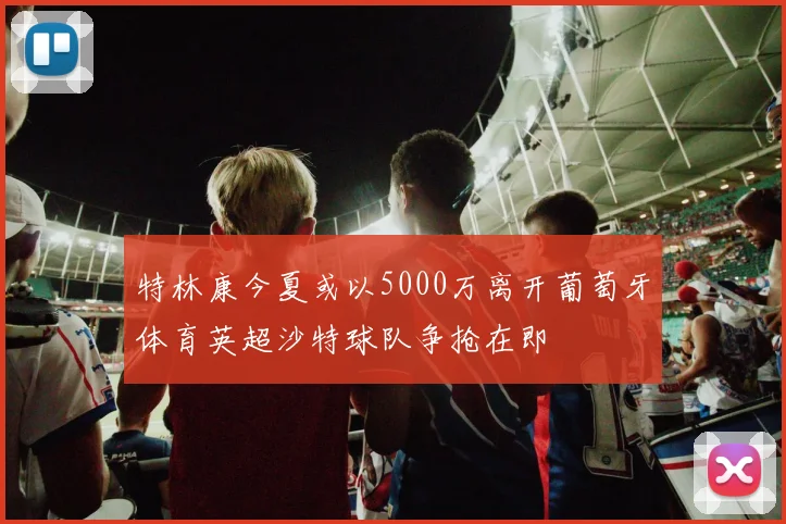 特林康今夏或以5000万离开葡萄牙体育英超沙特球队争抢在即