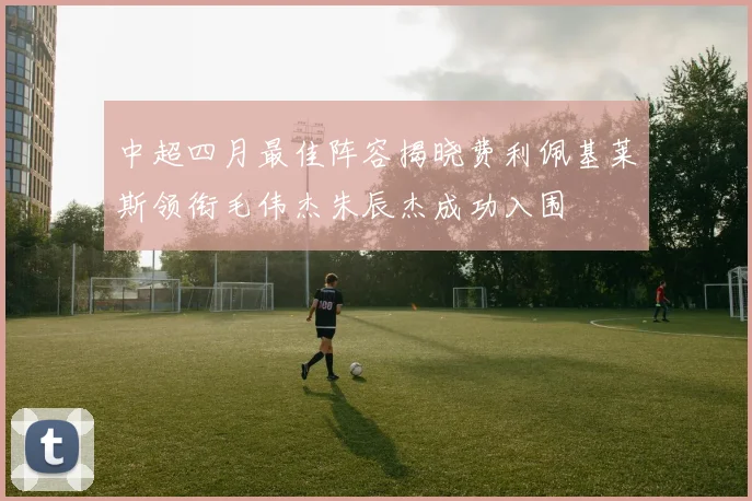 中超四月最佳阵容揭晓费利佩基莱斯领衔毛伟杰朱辰杰成功入围