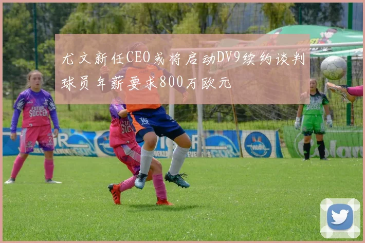 尤文新任CEO或将启动DV9续约谈判球员年薪要求800万欧元