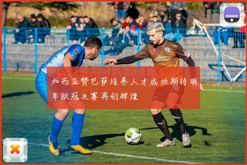 加西亚赞巴萨培养人才成功期待明年欧冠决赛再创辉煌
