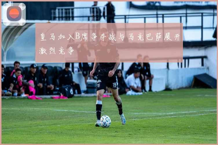 皇马加入B席争夺战与马竞巴萨展开激烈竞争