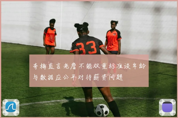 夸梅直言老詹不能双重标准谈年龄与数据应公平对待薪资问题