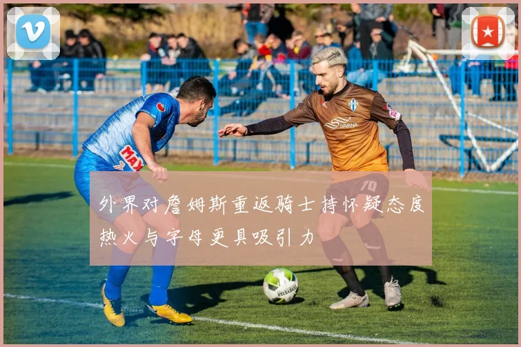 外界对詹姆斯重返骑士持怀疑态度热火与字母更具吸引力