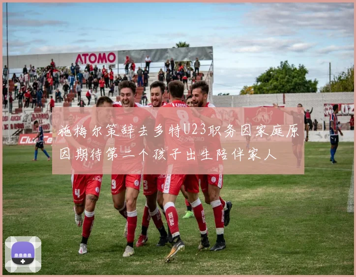 施梅尔策辞去多特U23职务因家庭原因期待第二个孩子出生陪伴家人